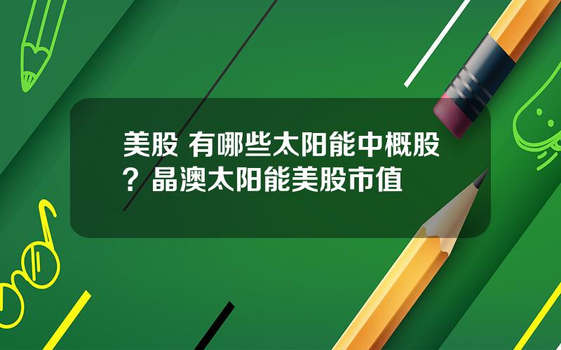 美股 有哪些太阳能中概股？晶澳太阳能美股市值